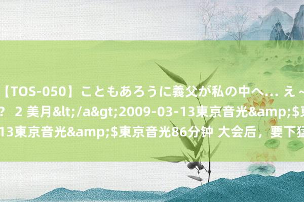 【TOS-050】こともあろうに義父が私の中へ… え～中出しなのぉ～！？ 2 美月</a>2009-03-13東京音光&$東京音光86分钟 大会后，要下猛药了？