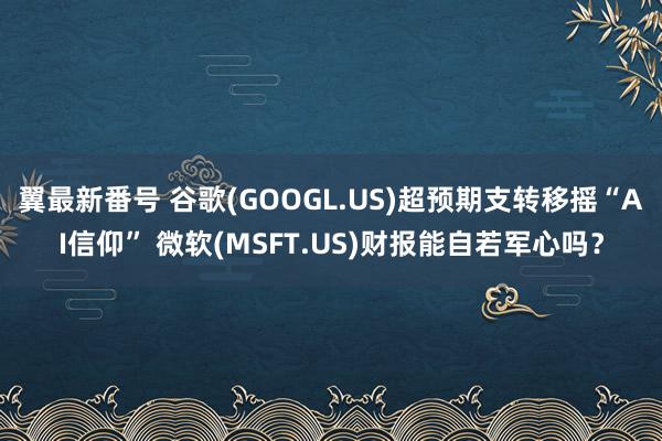 翼最新番号 谷歌(GOOGL.US)超预期支转移摇“AI信仰” 微软(MSFT.US)财报能自若军心吗？