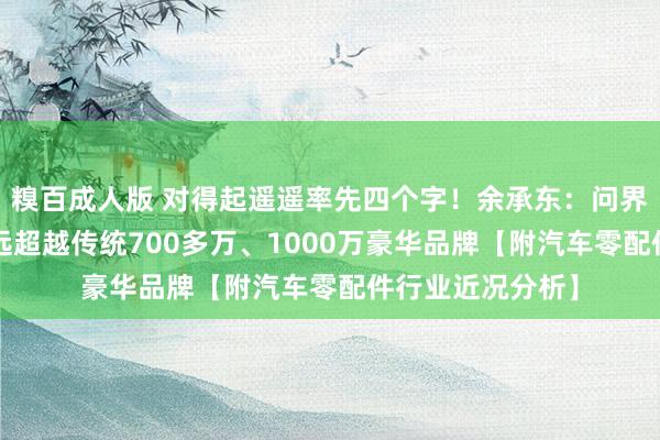 糗百成人版 对得起遥遥率先四个字！余承东：问界M9底盘才调远远超越传统700多万、1000万豪华品牌【附汽车零配件行业近况分析】