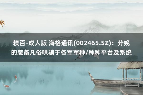糗百-成人版 海格通讯(002465.SZ)：分娩的装备凡俗哄骗于各军军种/种种平台及系统