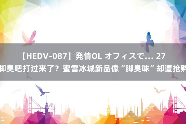 【HEDV-087】発情OL オフィスで… 27 脚臭吧打过来了？蜜雪冰城新品像“脚臭味”却遭抢购