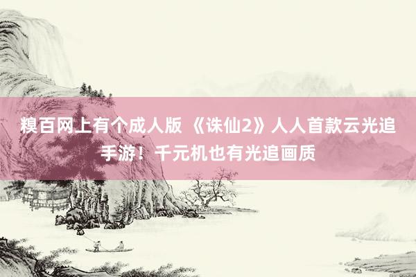 糗百网上有个成人版 《诛仙2》人人首款云光追手游！千元机也有光追画质