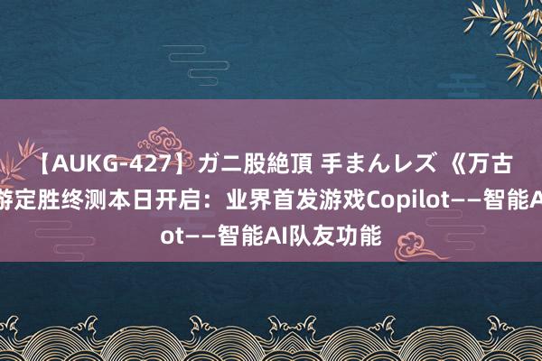 【AUKG-427】ガニ股絶頂 手まんレズ 《万古赓续》手游定胜终测本日开启：业界首发游戏Copilot——智能AI队友功能