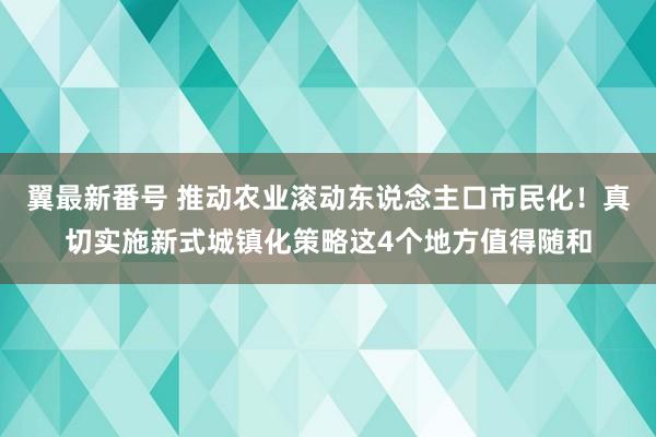 翼最新番号 推动农业滚动东说念主口市民化！真切实施新式城镇化策略这4个地方值得随和