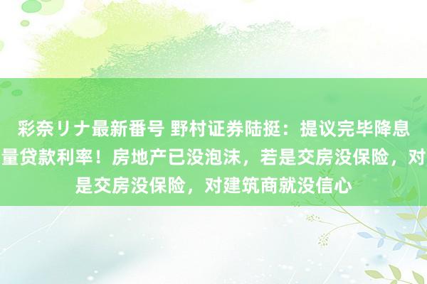 彩奈リナ最新番号 野村证券陆挺：提议完毕降息，尤其要裁汰存量贷款利率！房地产已没泡沫，若是交房没保险，对建筑商就没信心
