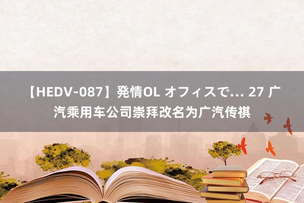 【HEDV-087】発情OL オフィスで… 27 广汽乘用车公司崇拜改名为广汽传祺