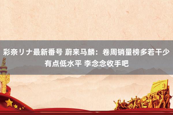 彩奈リナ最新番号 蔚来马麟：卷周销量榜多若干少有点低水平 李念念收手吧