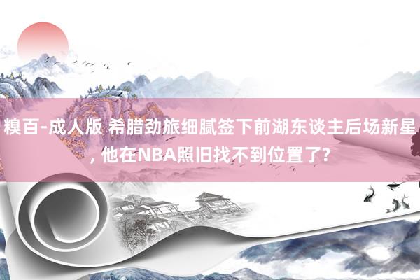 糗百-成人版 希腊劲旅细腻签下前湖东谈主后场新星, 他在NBA照旧找不到位置了?