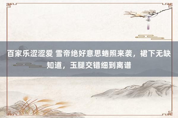 百家乐涩涩爱 雪帝绝好意思蜷照来袭，裙下无缺知道，玉腿交错细到离谱