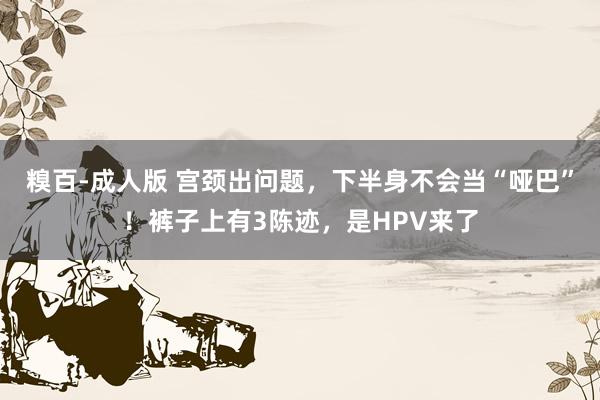 糗百-成人版 宫颈出问题，下半身不会当“哑巴”！裤子上有3陈迹，是HPV来了