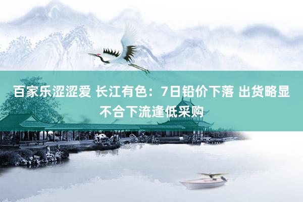百家乐涩涩爱 长江有色：7日铅价下落 出货略显不合下流逢低采购