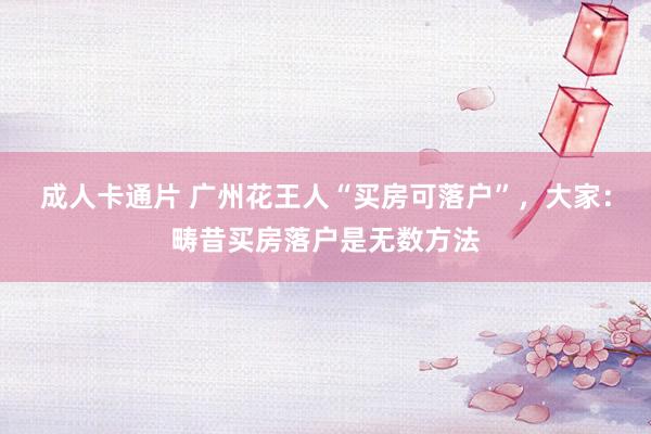 成人卡通片 广州花王人“买房可落户”，大家：畴昔买房落户是无数方法