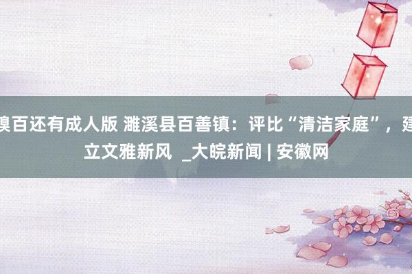 糗百还有成人版 濉溪县百善镇：评比“清洁家庭”，建立文雅新风  _大皖新闻 | 安徽网
