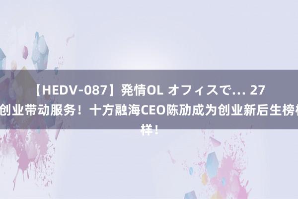 【HEDV-087】発情OL オフィスで… 27 以创业带动服务！十方融海CEO陈劢成为创业新后生榜样！