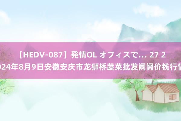 【HEDV-087】発情OL オフィスで… 27 2024年8月9日安徽安庆市龙狮桥蔬菜批发阛阓价钱行情