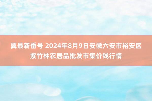 翼最新番号 2024年8月9日安徽六安市裕安区紫竹林农居品批发市集价钱行情