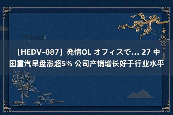 【HEDV-087】発情OL オフィスで… 27 中国重汽早盘涨超5% 公司产销增长好于行业水平