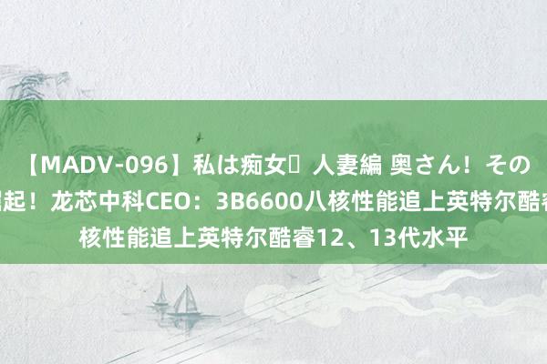 【MADV-096】私は痴女・人妻編 奥さん！その目つき激ヤバ 崛起！龙芯中科CEO：3B6600八核性能追上英特尔酷睿12、13代水平