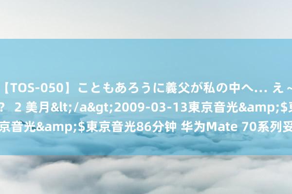 【TOS-050】こともあろうに義父が私の中へ… え～中出しなのぉ～！？ 2 美月</a>2009-03-13東京音光&$東京音光86分钟 华为Mate 70系列妥贴成立曝光