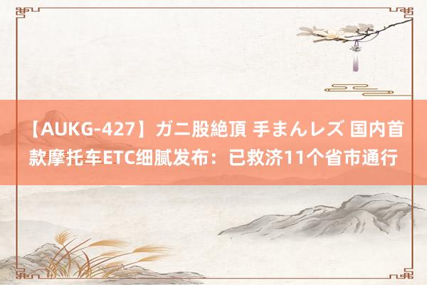 【AUKG-427】ガニ股絶頂 手まんレズ 国内首款摩托车ETC细腻发布：已救济11个省市通行