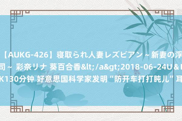 【AUKG-426】寝取られ人妻レズビアン～新妻の浮気相手は夫の上司～ 彩奈リナ 葵百合香</a>2018-06-24U＆K&$U＆K130分钟 好意思国科学家发明“防开车打打盹儿