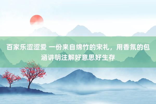 百家乐涩涩爱 一份来自绵竹的宋礼，用香氛的包涵讲明注解好意思好生存