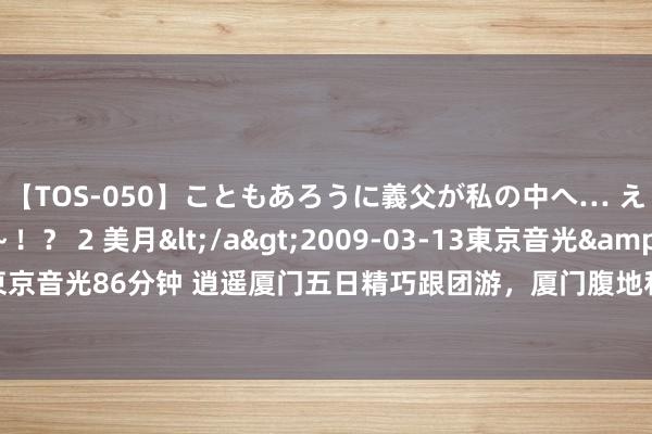 【TOS-050】こともあろうに義父が私の中へ… え～中出しなのぉ～！？ 2 美月</a>2009-03-13東京音光&$東京音光86分钟 逍遥厦门五日精巧跟团游，厦门腹地私家小团