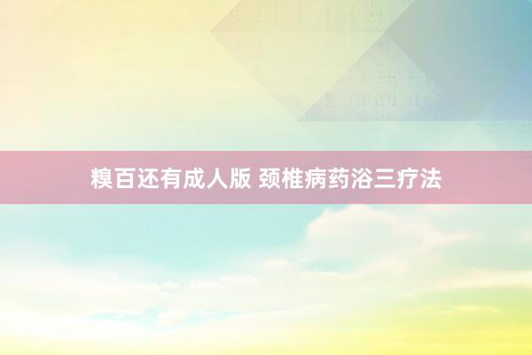 糗百还有成人版 颈椎病药浴三疗法