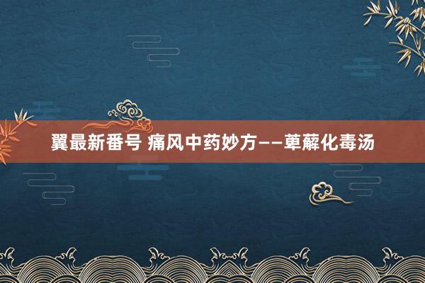 翼最新番号 痛风中药妙方——萆薢化毒汤