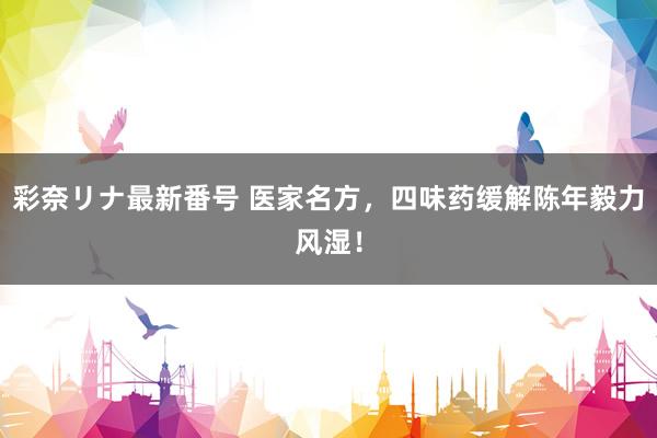 彩奈リナ最新番号 医家名方，四味药缓解陈年毅力风湿！