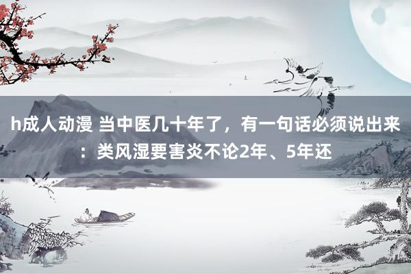 h成人动漫 当中医几十年了，有一句话必须说出来：类风湿要害炎不论2年、5年还