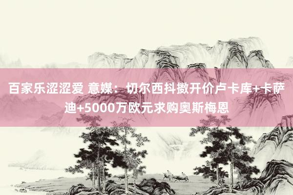 百家乐涩涩爱 意媒：切尔西抖擞开价卢卡库+卡萨迪+5000万欧元求购奥斯梅恩