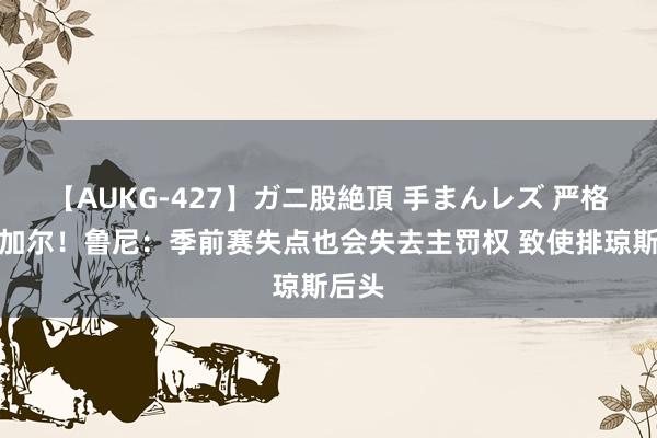 【AUKG-427】ガニ股絶頂 手まんレズ 严格的范加尔！鲁尼：季前赛失点也会失去主罚权 致使排琼斯后头