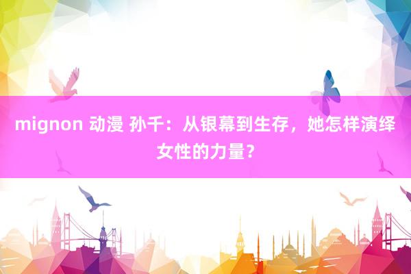 mignon 动漫 孙千：从银幕到生存，她怎样演绎女性的力量？