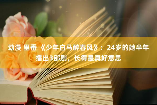 动漫 里番 《少年白马醉春风》：24岁的她半年播出3部剧，长得是真好意思