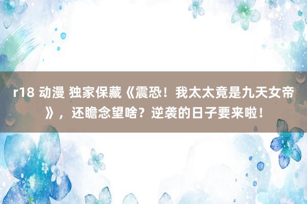 r18 动漫 独家保藏《震恐！我太太竟是九天女帝》，还瞻念望啥？逆袭的日子要来啦！