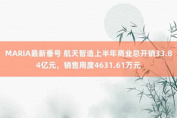 MARIA最新番号 航天智造上半年商业总开销33.84亿元，销售用度4631.61万元