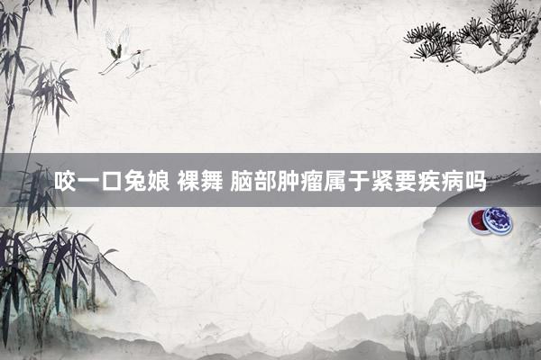 咬一口兔娘 裸舞 脑部肿瘤属于紧要疾病吗