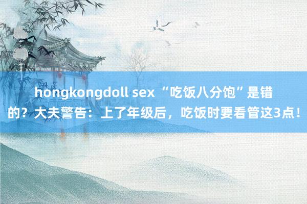 hongkongdoll sex “吃饭八分饱”是错的？大夫警告：上了年级后，吃饭时要看管这3点！