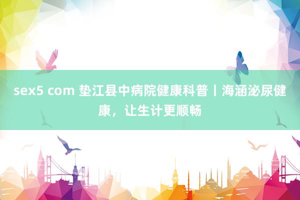 sex5 com 垫江县中病院健康科普丨海涵泌尿健康，让生计更顺畅