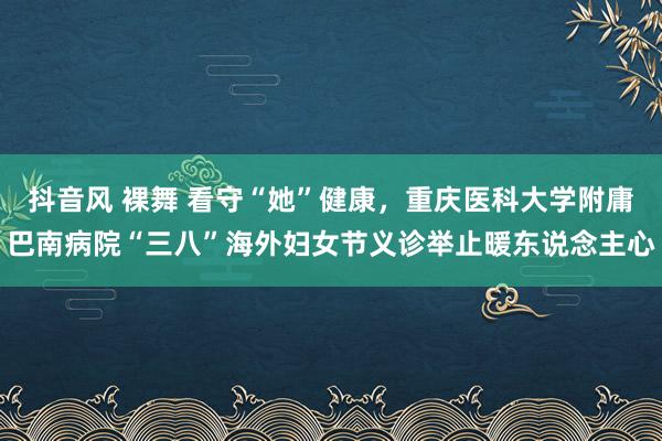 抖音风 裸舞 看守“她”健康，重庆医科大学附庸巴南病院“三八”海外妇女节义诊举止暖东说念主心