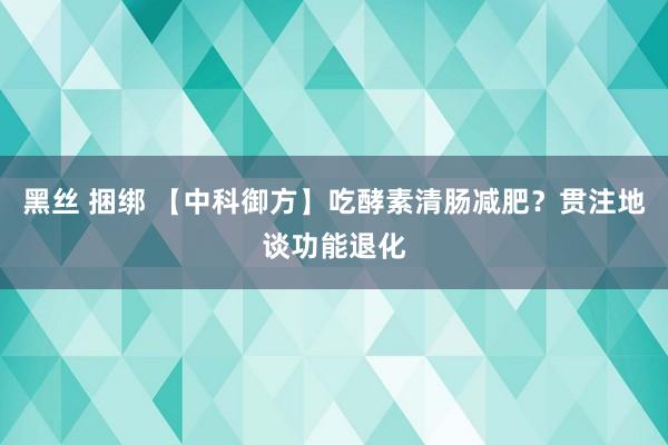 黑丝 捆绑 【中科御方】吃酵素清肠减肥？贯注地谈功能退化