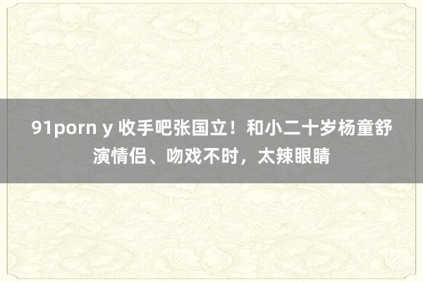 91porn y 收手吧张国立！和小二十岁杨童舒演情侣、吻戏不时，太辣眼睛