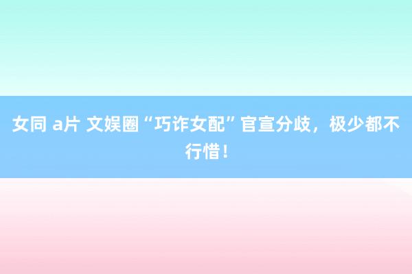 女同 a片 文娱圈“巧诈女配”官宣分歧，极少都不行惜！