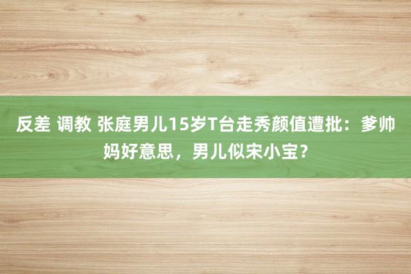 反差 调教 张庭男儿15岁T台走秀颜值遭批：爹帅妈好意思，男儿似宋小宝？