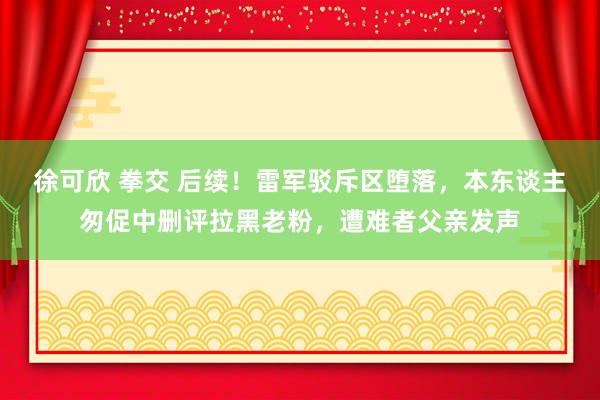 徐可欣 拳交 后续！雷军驳斥区堕落，本东谈主匆促中删评拉黑老粉，遭难者父亲发声