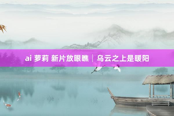 ai 萝莉 新片放眼瞧│乌云之上是暖阳