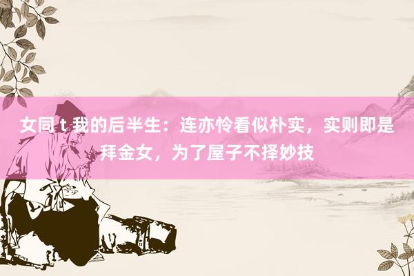 女同 t 我的后半生：连亦怜看似朴实，实则即是拜金女，为了屋子不择妙技