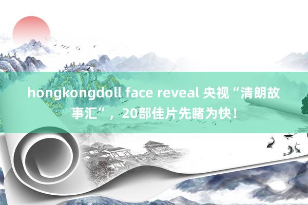 hongkongdoll face reveal 央视“清朗故事汇”，20部佳片先睹为快！