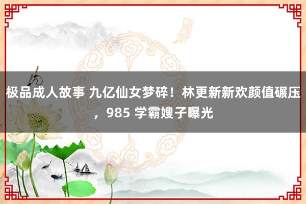 极品成人故事 九亿仙女梦碎！林更新新欢颜值碾压，985 学霸嫂子曝光